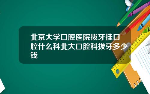 北京大学口腔医院拔牙挂口腔什么科北大口腔科拔牙多少钱