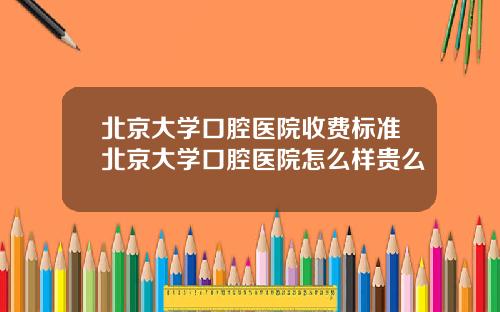 北京大学口腔医院收费标准北京大学口腔医院怎么样贵么