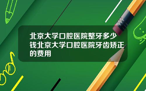北京大学口腔医院整牙多少钱北京大学口腔医院牙齿矫正的费用