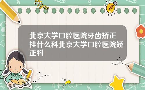 北京大学口腔医院牙齿矫正挂什么科北京大学口腔医院矫正科