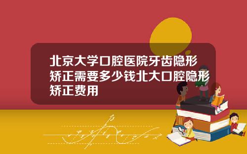 北京大学口腔医院牙齿隐形矫正需要多少钱北大口腔隐形矫正费用