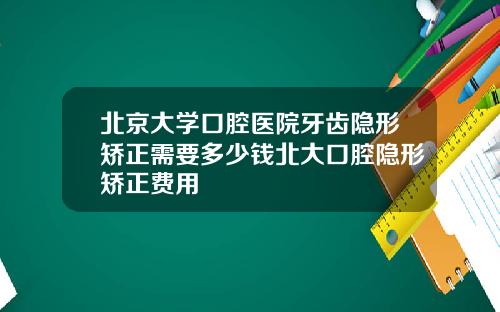 北京大学口腔医院牙齿隐形矫正需要多少钱北大口腔隐形矫正费用