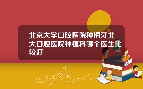 北京大学口腔医院种植牙北大口腔医院种植科哪个医生比较好