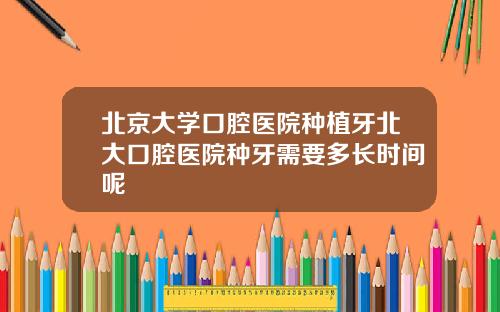 北京大学口腔医院种植牙北大口腔医院种牙需要多长时间呢