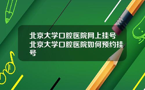 北京大学口腔医院网上挂号北京大学口腔医院如何预约挂号