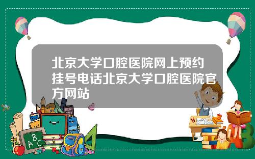 北京大学口腔医院网上预约挂号电话北京大学口腔医院官方网站