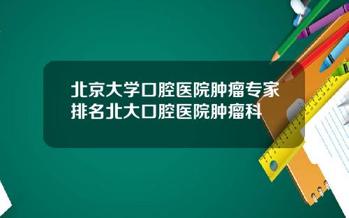 北京大学口腔医院肿瘤专家排名北大口腔医院肿瘤科
