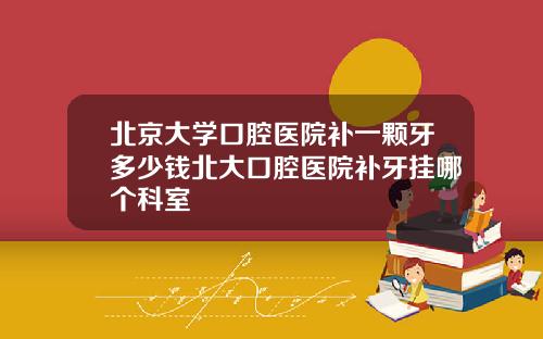 北京大学口腔医院补一颗牙多少钱北大口腔医院补牙挂哪个科室