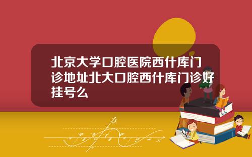 北京大学口腔医院西什库门诊地址北大口腔西什库门诊好挂号么
