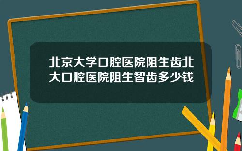 北京大学口腔医院阻生齿北大口腔医院阻生智齿多少钱