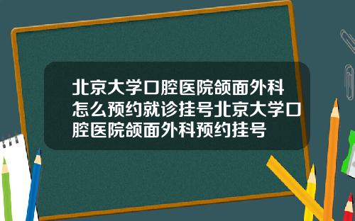 北京大学口腔医院颌面外科怎么预约就诊挂号北京大学口腔医院颌面外科预约挂号
