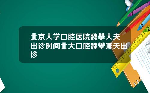 北京大学口腔医院魏攀大夫出诊时间北大口腔魏攀哪天出诊