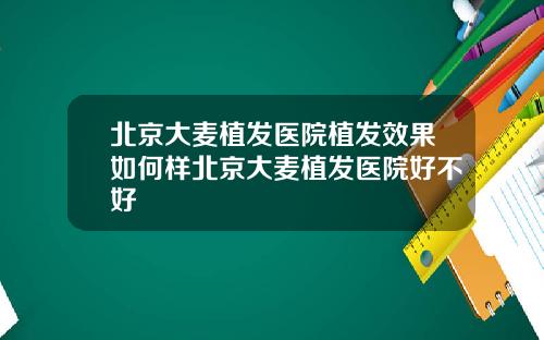 北京大麦植发医院植发效果如何样北京大麦植发医院好不好