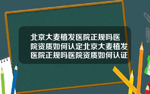 北京大麦植发医院正规吗医院资质如何认定北京大麦植发医院正规吗医院资质如何认证