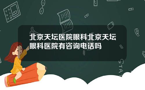 北京天坛医院眼科北京天坛眼科医院有咨询电话吗