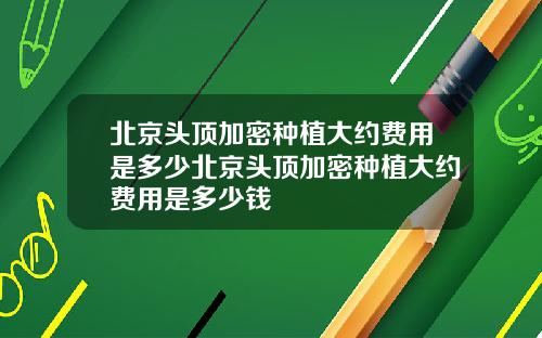 北京头顶加密种植大约费用是多少北京头顶加密种植大约费用是多少钱