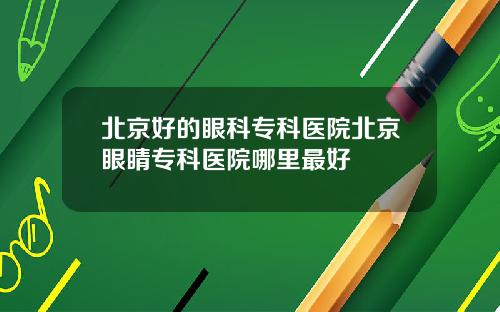北京好的眼科专科医院北京眼睛专科医院哪里最好