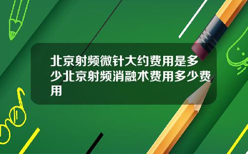 北京射频微针大约费用是多少北京射频消融术费用多少费用