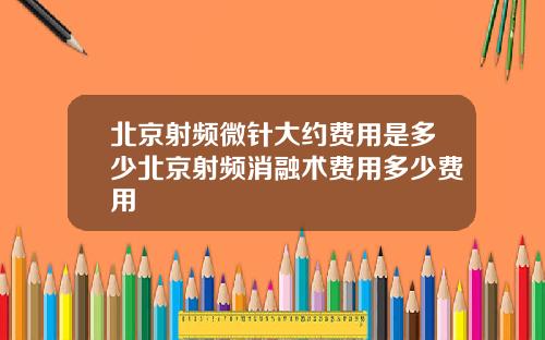 北京射频微针大约费用是多少北京射频消融术费用多少费用
