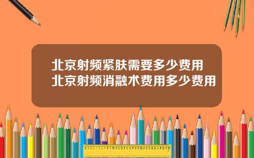 北京射频紧肤需要多少费用北京射频消融术费用多少费用