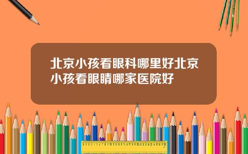 北京小孩看眼科哪里好北京小孩看眼睛哪家医院好