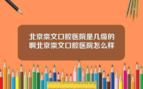 北京崇文口腔医院是几级的啊北京崇文口腔医院怎么样