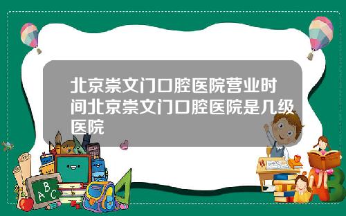 北京崇文门口腔医院营业时间北京崇文门口腔医院是几级医院