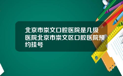 北京市崇文口腔医院是几级医院北京市崇文区口腔医院预约挂号