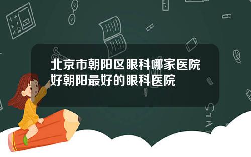 北京市朝阳区眼科哪家医院好朝阳最好的眼科医院