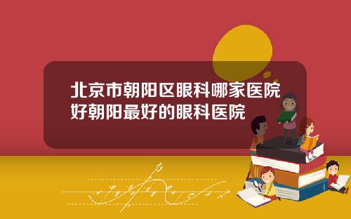 北京市朝阳区眼科哪家医院好朝阳最好的眼科医院