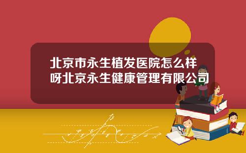 北京市永生植发医院怎么样呀北京永生健康管理有限公司