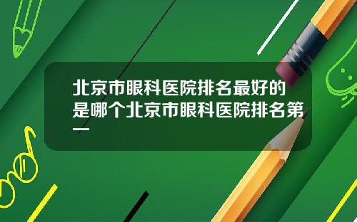 北京市眼科医院排名最好的是哪个北京市眼科医院排名第一