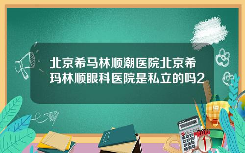 北京希马林顺潮医院北京希玛林顺眼科医院是私立的吗2