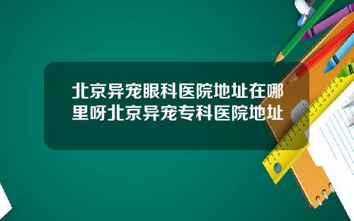 北京异宠眼科医院地址在哪里呀北京异宠专科医院地址