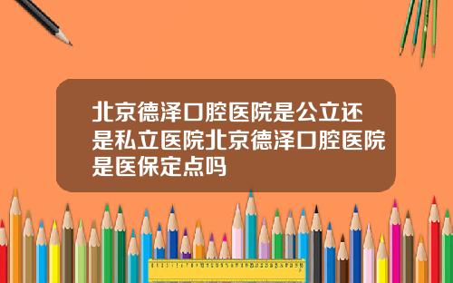 北京德泽口腔医院是公立还是私立医院北京德泽口腔医院是医保定点吗