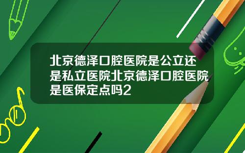 北京德泽口腔医院是公立还是私立医院北京德泽口腔医院是医保定点吗2