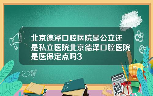 北京德泽口腔医院是公立还是私立医院北京德泽口腔医院是医保定点吗3