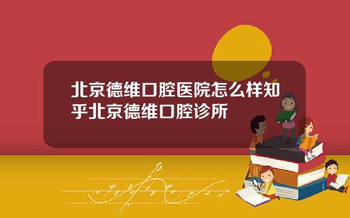 北京德维口腔医院怎么样知乎北京德维口腔诊所