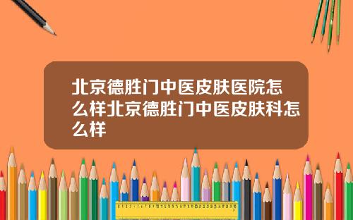 北京德胜门中医皮肤医院怎么样北京德胜门中医皮肤科怎么样