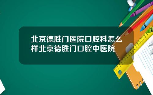 北京德胜门医院口腔科怎么样北京德胜门口腔中医院