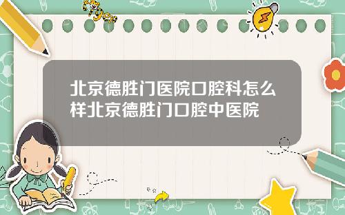 北京德胜门医院口腔科怎么样北京德胜门口腔中医院