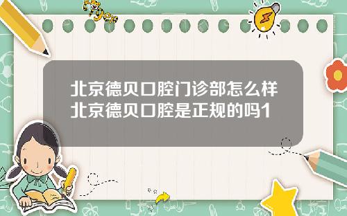 北京德贝口腔门诊部怎么样北京德贝口腔是正规的吗1