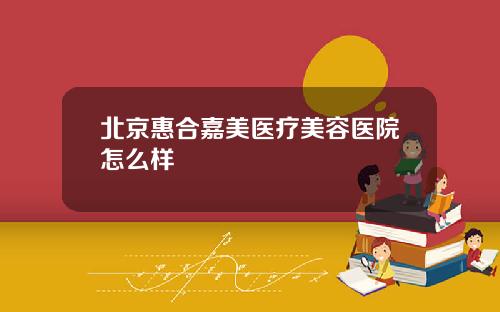 北京惠合嘉美医疗美容医院怎么样