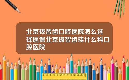 北京拔智齿口腔医院怎么选择医保北京拔智齿挂什么科口腔医院