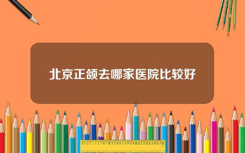 北京正颌去哪家医院比较好