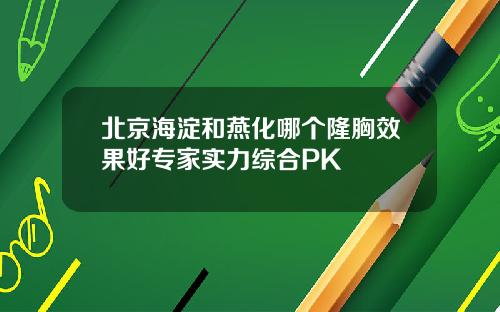北京海淀和燕化哪个隆胸效果好专家实力综合PK