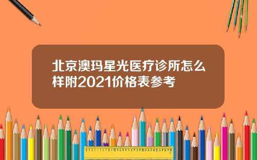 北京澳玛星光医疗诊所怎么样附2021价格表参考