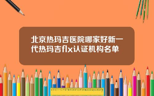 北京热玛吉医院哪家好新一代热玛吉flx认证机构名单