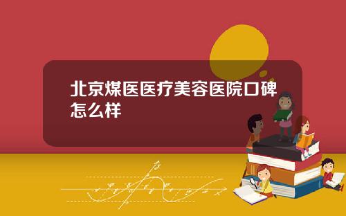 北京煤医医疗美容医院口碑怎么样