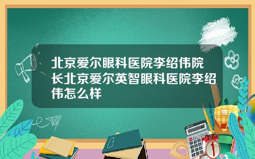 北京爱尔眼科医院李绍伟院长北京爱尔英智眼科医院李绍伟怎么样